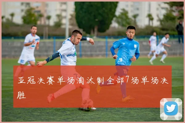亚冠决赛单场淘汰制全部7场单场决胜
