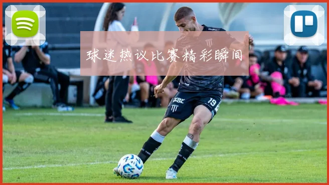 球迷热议比赛精彩瞬间